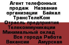 Агент телефонных продаж › Название организации ­ Байкал-ТрансТелеКом › Отрасль предприятия ­ Телекоммуникации › Минимальный оклад ­ 15 000 - Все города Работа » Вакансии   . Амурская обл.,Благовещенский р-н